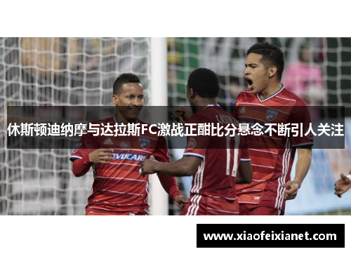 休斯顿迪纳摩与达拉斯FC激战正酣比分悬念不断引人关注